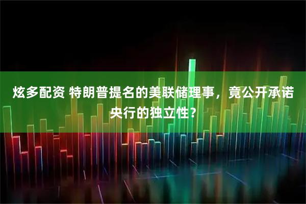 炫多配资 特朗普提名的美联储理事，竟公开承诺央行的独立性？
