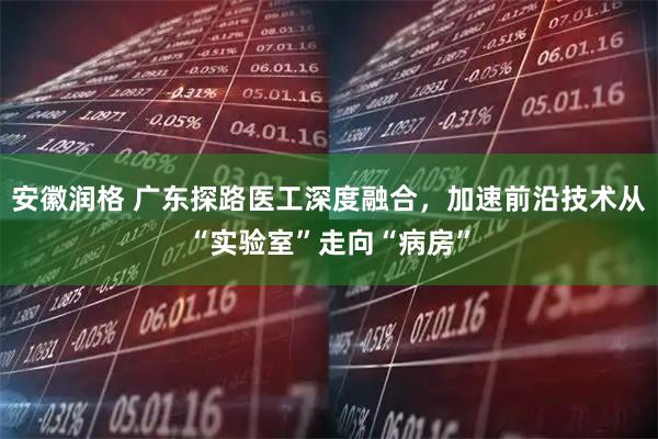 安徽润格 广东探路医工深度融合，加速前沿技术从“实验室”走向“病房”