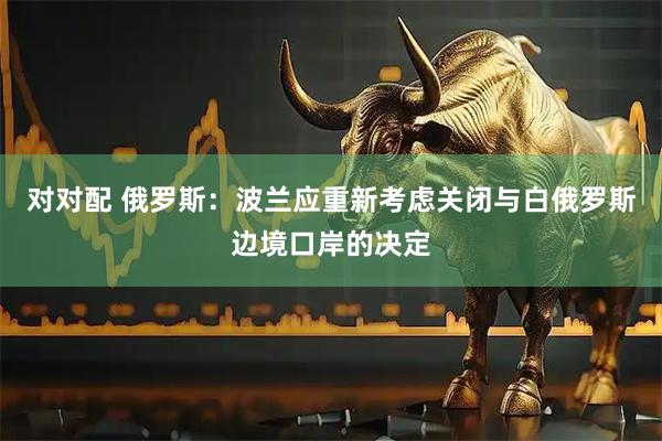 对对配 俄罗斯：波兰应重新考虑关闭与白俄罗斯边境口岸的决定