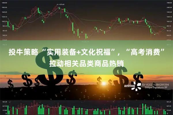 投牛策略 “实用装备+文化祝福”，“高考消费”拉动相关品类商品热销