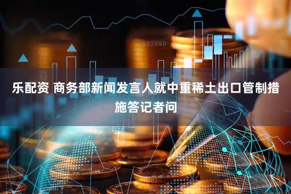 乐配资 商务部新闻发言人就中重稀土出口管制措施答记者问