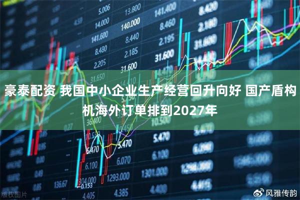 豪泰配资 我国中小企业生产经营回升向好 国产盾构机海外订单排到2027年