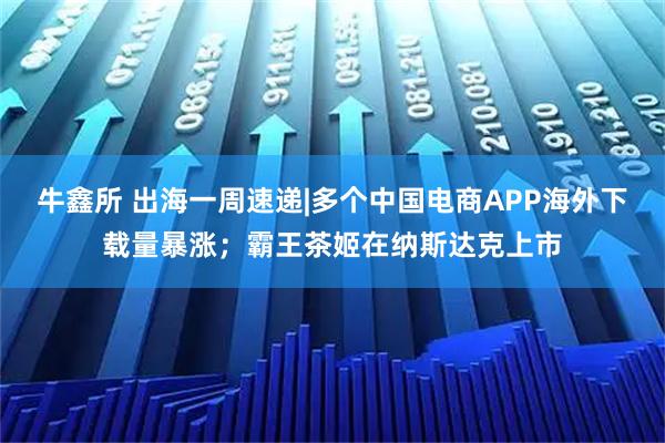 牛鑫所 出海一周速递|多个中国电商APP海外下载量暴涨；霸王茶姬在纳斯达克上市