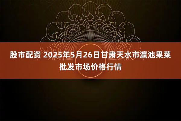 股市配资 2025年5月26日甘肃天水市瀛池果菜批发市场价格行情