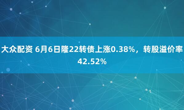 大众配资 6月6日隆22转债上涨0.38%，转股溢价率42.52%