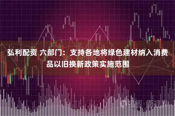 弘利配资 六部门：支持各地将绿色建材纳入消费品以旧换新政策实施范围