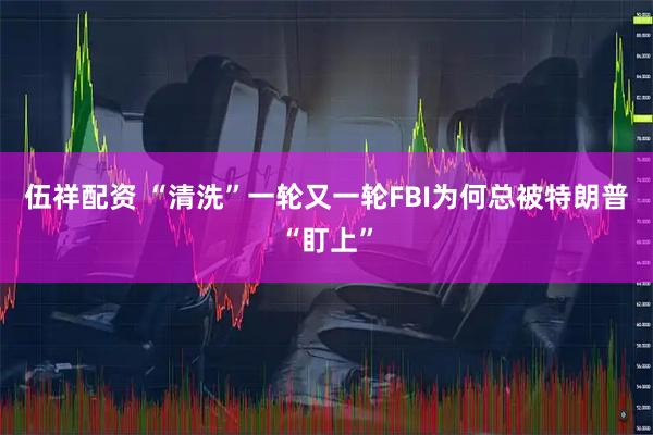 伍祥配资 “清洗”一轮又一轮　FBI为何总被特朗普“盯上”