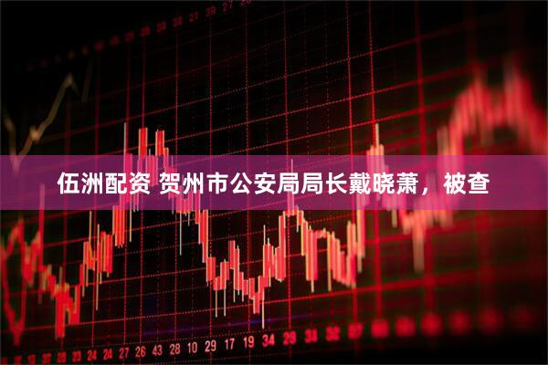 伍洲配资 贺州市公安局局长戴晓萧，被查
