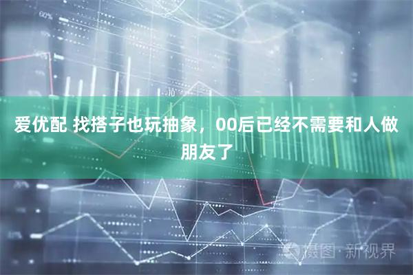 爱优配 找搭子也玩抽象，00后已经不需要和人做朋友了