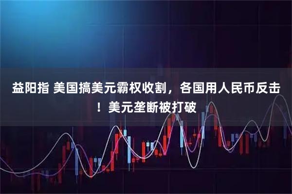 益阳指 美国搞美元霸权收割，各国用人民币反击！美元垄断被打破