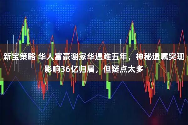 新宝策略 华人富豪谢家华遇难五年，神秘遗嘱突现影响36亿归属，但疑点太多