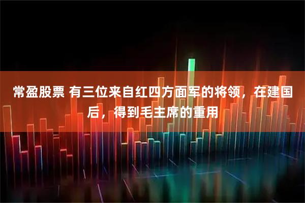 常盈股票 有三位来自红四方面军的将领，在建国后，得到毛主席的重用