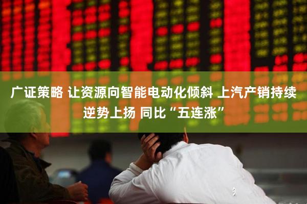 广证策略 让资源向智能电动化倾斜 上汽产销持续逆势上扬 同比“五连涨”