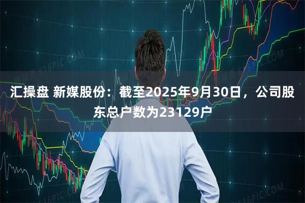 汇操盘 新媒股份：截至2025年9月30日，公司股东总户数为23129户