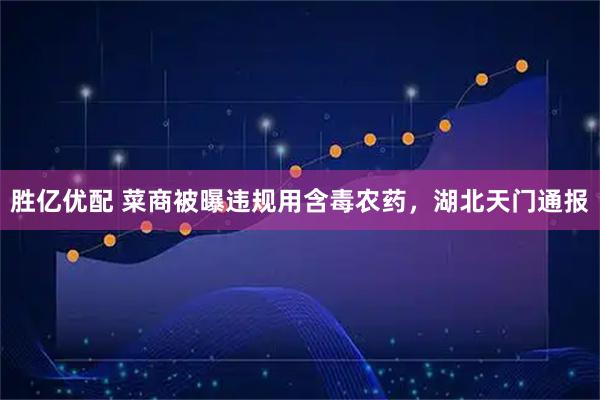 胜亿优配 菜商被曝违规用含毒农药，湖北天门通报