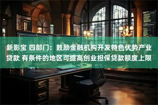 新影宝 四部门：鼓励金融机构开发特色优势产业贷款 有条件的地区可提高创业担保贷款额度上限