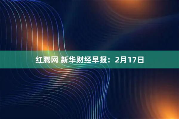 红腾网 新华财经早报：2月17日