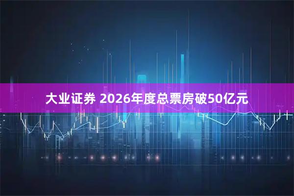 大业证券 2026年度总票房破50亿元