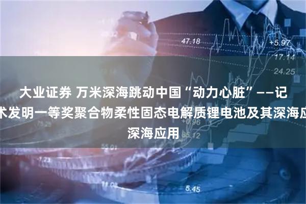 大业证券 万米深海跳动中国“动力心脏”——记技术发明一等奖聚合物柔性固态电解质锂电池及其深海应用