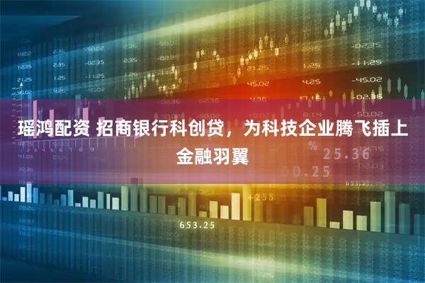 瑶鸿配资 招商银行科创贷，为科技企业腾飞插上金融羽翼