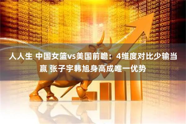 人人生 中国女篮vs美国前瞻：4维度对比少输当赢 张子宇韩旭身高成唯一优势