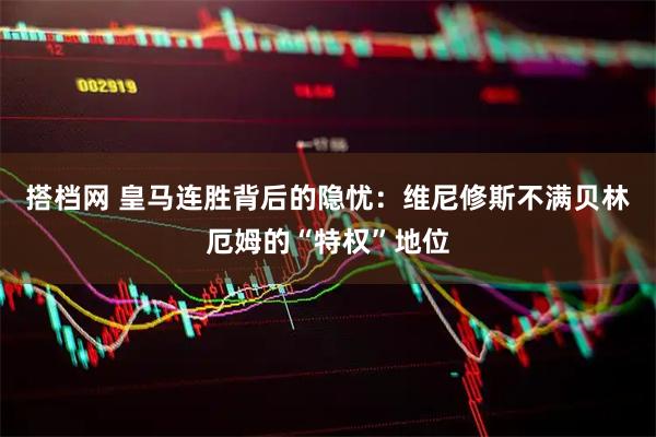 搭档网 皇马连胜背后的隐忧：维尼修斯不满贝林厄姆的“特权”地位